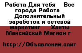 Работа Для тебя  - Все города Работа » Дополнительный заработок и сетевой маркетинг   . Ханты-Мансийский,Мегион г.